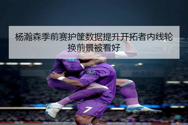 杨瀚森季前赛护筐数据提升开拓者内线轮换前景被看好